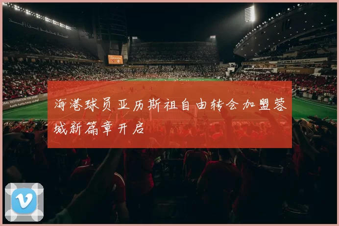 海港球员亚历斯祖自由转会加盟蓉城新篇章开启