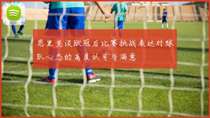 恩里克谈欧冠后比赛挑战表达对球队心态的高度认可与满意
