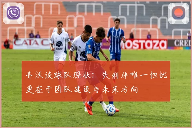 齐沃谈球队现状：失利非唯一担忧更在于团队建设与未来方向