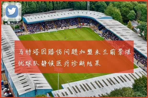 马特塔因膝伤问题加盟米兰前景堪忧球队静候医疗诊断结果