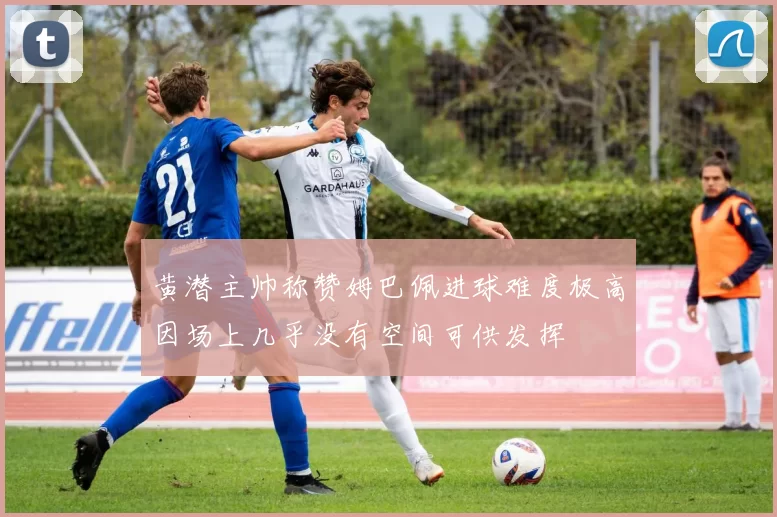 黄潜主帅称赞姆巴佩进球难度极高因场上几乎没有空间可供发挥