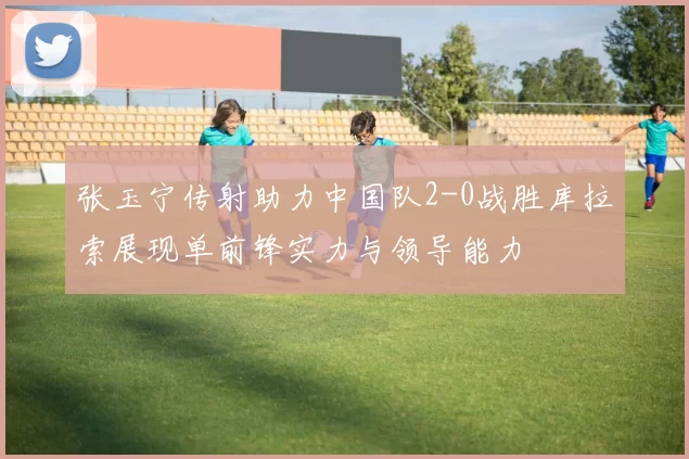 张玉宁传射助力中国队2-0战胜库拉索展现单前锋实力与领导能力