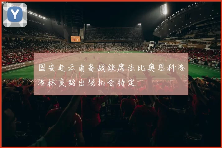 国安赴云南备战缺席法比奥恩科洛洛林良铭出场机会待定