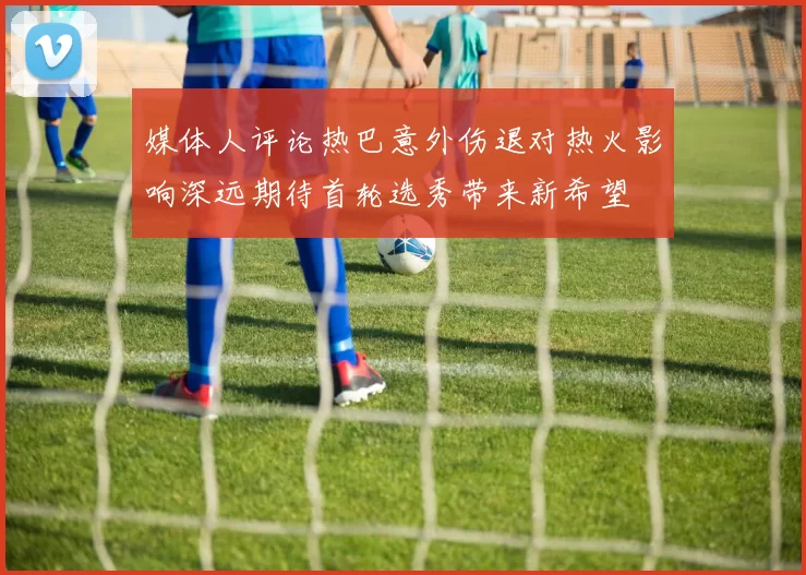 媒体人评论热巴意外伤退对热火影响深远期待首轮选秀带来新希望