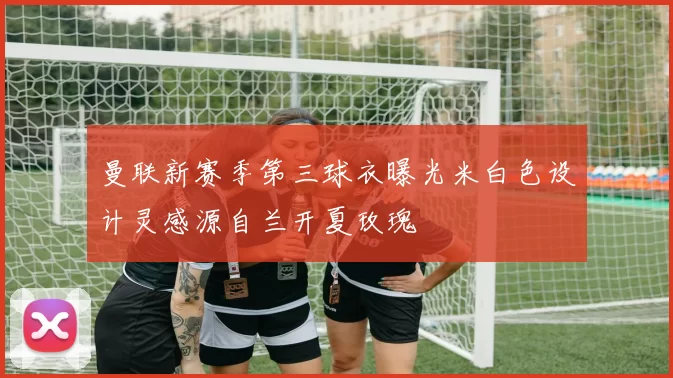 曼联新赛季第三球衣曝光米白色设计灵感源自兰开夏玫瑰