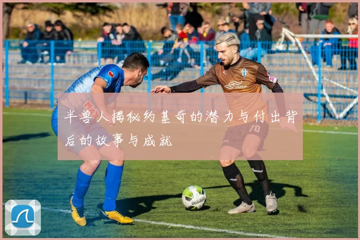半兽人揭秘约基奇的潜力与付出背后的故事与成就
