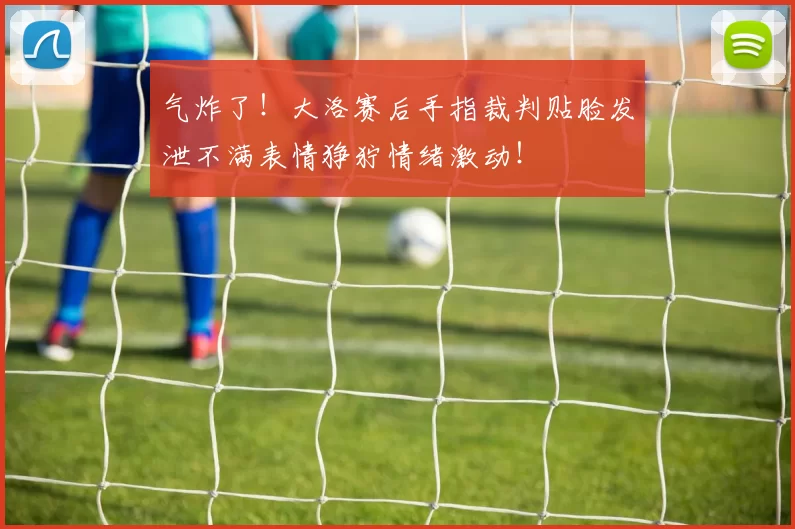 气炸了！大洛赛后手指裁判贴脸发泄不满表情狰狞情绪激动！