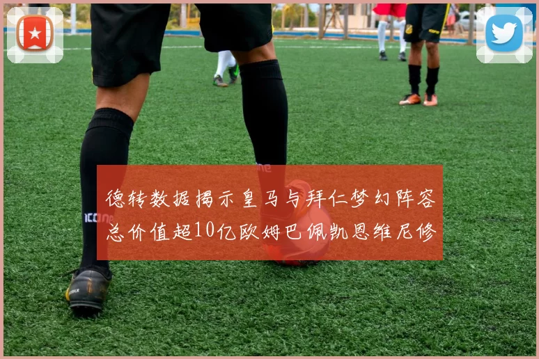 德转数据揭示皇马与拜仁梦幻阵容总价值超10亿欧姆巴佩凯恩维尼修斯领衔