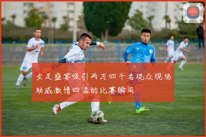 女足盛宴吸引两万四千名观众现场助威激情四溢的比赛瞬间