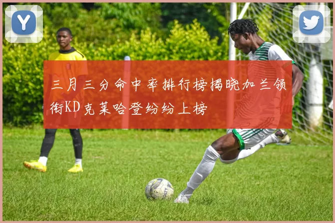 三月三分命中率排行榜揭晓加兰领衔KD克莱哈登纷纷上榜
