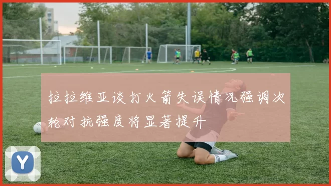 拉拉维亚谈打火箭失误情况强调次轮对抗强度将显著提升