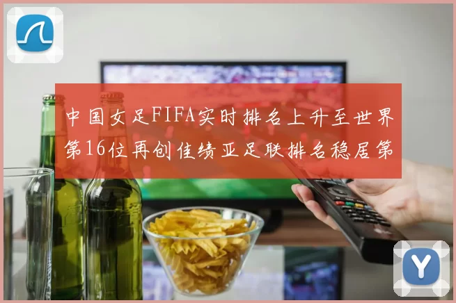 中国女足FIFA实时排名上升至世界第16位再创佳绩亚足联排名稳居第4位